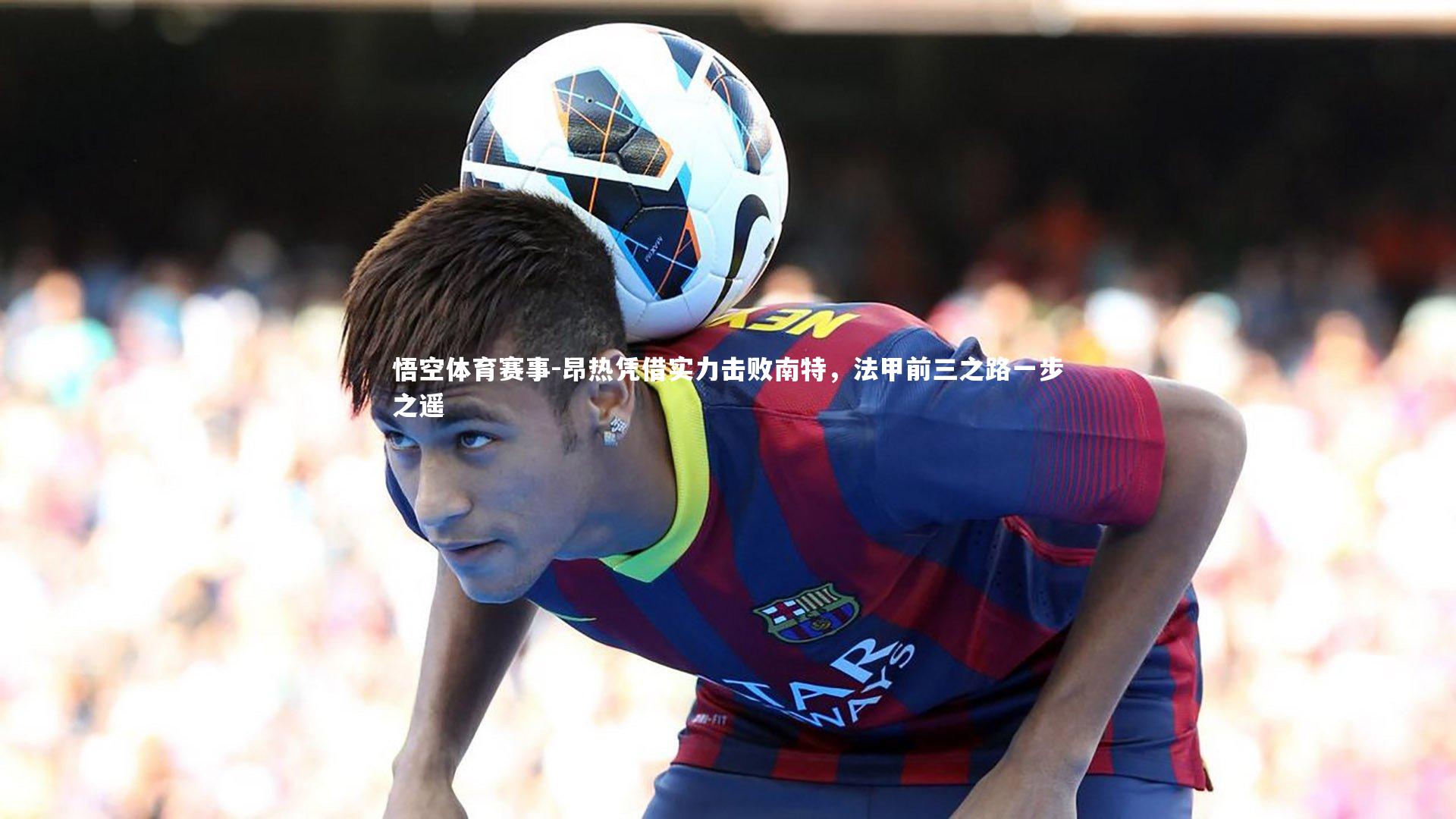 昂热凭借实力击败南特，法甲前三之路一步之遥